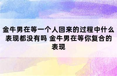 金牛男在等一个人回来的过程中什么表现都没有吗 金牛男在等你复合的表现